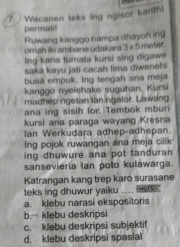 Wacanen teks ing ngisor kanthi
permati!
Ruwang kanggo nampa dhayoh ing
omah iki ambane udakara 3* 5 meter.
Ing kana tumata kursi sing digawe
saka kayu jati cacah lima diwenehi
busa empuk. Ing tengah ana meja
kanggo nyelehake suguhan. Kursi
madhep ngetan lan ngalor. Lawang
ana ing sisih lor. Tembok mburi
kursi ana paraga wayang Kresna
Ian Werkudara adhep-adhepan.
Ing pojok ruwangan ana meja cilik
ing dhuwure ana pot tanduran
sansevieria lan poto kulawarga.
Katrangan kang trep karo surasane
teks ing dhuwur yaiku ….. HOTS
a. klebu narasi ekspositoris
b. klebu deskripsi
c. klebu deskripsi subjektif
d. klebu deskripsi spasial