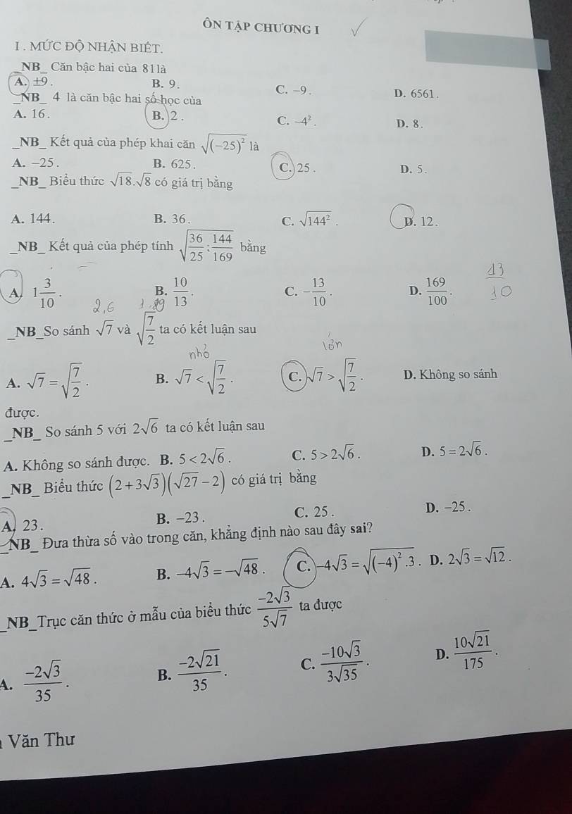 ÔN tập Chương I
1. MỨC Độ NHÂN BIÉT.
NB_ Căn bậc hai của 81là
A. ±9 . B. 9. C. -9 .
NB 4 là căn bậc hai số học của D. 6561 .
A. 16 . B. 2 .
C. -4^2. D. 8 .
_NB_ Kết quả của phép khai căn sqrt((-25)^2)1a
A. -25. B. 625 . C.)25 . D. 5 .
NB Biểu thức sqrt(18).sqrt(8) có giá trị bằng
A. 144. B. 36. C. sqrt(144^2). D. 12.
_NB  Kết quả của phép tính sqrt(frac 36)25: 144/169  bằng
A 1 3/10 .
B.  10/13 . - 13/10 . D.  169/100 .
C.
NB_So sánh sqrt(7) và sqrt(frac 7)2 ta có kết luận sau
A. sqrt(7)=sqrt(frac 7)2. B. sqrt(7) C. )sqrt(7)>sqrt(frac 7)2. D. Không so sánh
được.
_NB So sánh 5 với 2sqrt(6) ta có kết luận sau
A. Không so sánh được. B. 5<2sqrt(6). C. 5>2sqrt(6). D. 5=2sqrt(6).
_NB_ Biểu thức (2+3sqrt(3))(sqrt(27)-2) có giá trị bǎng
A. 23. B. −23 . C. 25 . D. −25 .
NB_ Đưa thừa số vào trong căn, khẳng định nào sau đây sai?
A. 4sqrt(3)=sqrt(48). B. -4sqrt(3)=-sqrt(48). c. -4sqrt(3)=sqrt((-4)^2).3. D. 2sqrt(3)=sqrt(12).
_NB_Trục căn thức ở mẫu của biều thức  (-2sqrt(3))/5sqrt(7)  ta được
A.  (-2sqrt(3))/35 .
B.  (-2sqrt(21))/35 . C.  (-10sqrt(3))/3sqrt(35) . D.  10sqrt(21)/175 .
Văn Thư