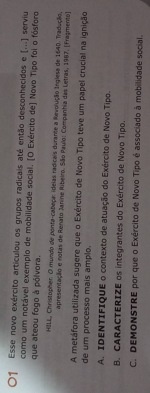 〇1 Esse novo exército articulou os grupos radicais até então desconhecidos e [...] serviu 
como um notável exemplo de mobilidade social. [O Exército de] Novo Tipo foi o fósforo 
que ateou fogo à pólvora. 
HILL, Christopher. O mundo de ponta-cabeça: ideias radicais durante a Revolução Inglesa de 1640. Tradução, 
apresentação e notas de Renato Janine Ribeiro. São Paulo: Companhia das Letras, 1987. [Fragmento] 
A metáfora utilizada sugere que o Exército de Novo Tipo teve um papel crucial na ignição 
de um processo mais amplo. 
A. IDENTIFIQUE o contexto de atuação do Exército de Novo Tipo. 
B. CARACTERIZE os integrantes do Exército de Novo Tipo. 
C. DEMONSTRE por que o Exército de Novo Tipo é associado à mobilidade social.