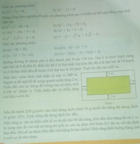 Giải các phương trình:
a) 5x^2+7x=0 b) 5x^2-15=0.
Dùng công thức nghiệm để giải các phương trinh sau và kiểm tra kết quả bằng máy tính
cầm tay.
a) x^2-x-20=0 b) 6x^2-11x-35=0
c) 16y^2+24y+9=0 d) 3x^2+5x+3=0:
e) x^2-2sqrt(3)x-6=0 g) x^2-(2+sqrt(3))x+2sqrt(3)=0.
Giải các phương trình:
a) x(x+8)=20 b) x(3x-4)=2x^2+5
c) (x-5)^2+7x=65 d) (2x+3)(2x-3)=5(2x+3).
Quãng đường từ thành phố A đến thành phố B dài 150 km. Hai ô tô khởi hành cùng
một lúc từ A đi đến B. Biết tốc độ ô tô thứ nhất lớn hơn tốc độ ô tô thứ hai là 10 km/h
và ô tô thứ nhất đến B trước ô tô thứ hai là 30 phút. Tính tốc độ của mỗi xe.
Một khu vườn hình chữ nhật có chu vi 280 m.
Người ta để một lối đi xung quanh vườn rộng 2 m.
Phần đất còn lại dùng đề trồng rau có diện tích
4256m^2 (Hình 1). Tính chiều dài và chiều rộng
của khu vườn đó. 
Hình 1
Nếu đổ thêm 250 g nước vào một dung dịch chứa 50 g muối thì nồng độ dung dịch
sẽ giảm 10%, Tính nồng độ dung dịch lúc đầu.
Một công ty vận tải điều một số xe tải đề chở 90 tấn hàng. Khi đến kho hàng thì có 2 xe
bị hóng nên đề chở hết số hàng thì mỗi xe còn lại phải chở thêm 0,5 tần so với dự định
ban đầu. Hỏi số xe được điều đến chở hàng là bao nhiêu? Biết rằng khối lượng hàng chở
ở mỗi xe là như nhau.