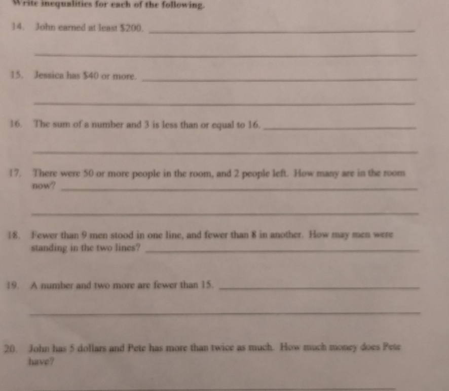 Write inequalities for each of the following. 
14. John earned at least $200._ 
_ 
15. Jessica has $40 or more._ 
_ 
16. The sum of a number and 3 is less than or equal to 16._ 
_ 
17. There were 50 or more people in the room, and 2 people left. How many are in the room 
now?_ 
_ 
18. Fewer than 9 men stood in one line, and fewer than 8 in another. How may men were 
standing in the two lines?_ 
19. A number and two more are fewer than 15._ 
_ 
20. John has 5 dollars and Pete has more than twice as much. How much money does Pete 
have?