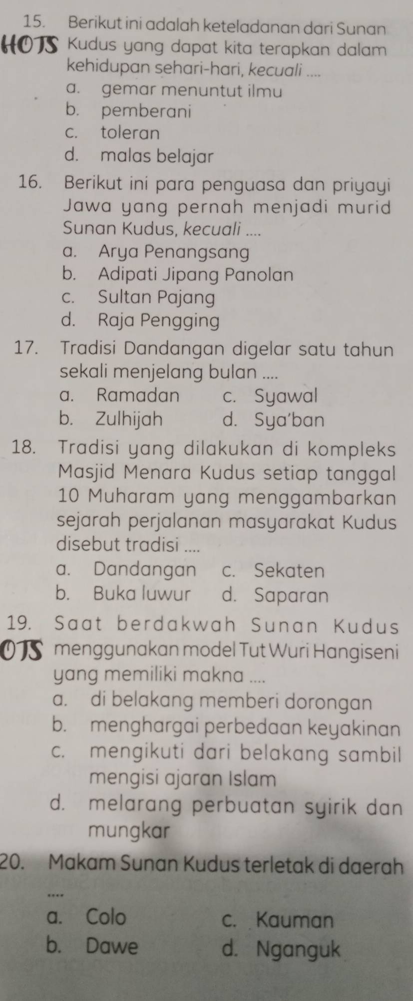 Berikut ini adalah keteladanan dari Sunan
HOTS * Kudus yang dapat kita terapkan dalam
kehidupan sehari-hari, kecuali ....
a. gemar menuntut ilmu
b. pemberani
c. toleran
d. malas belajar
16. Berikut ini para penguasa dan priyayi
Jawa yang pernah menjadi murid
Sunan Kudus, kecuali ....
a. Arya Penangsang
b. Adipati Jipang Panolan
c. Sultan Pajang
d. Raja Pengging
17. Tradisi Dandangan digelar satu tahun
sekali menjelang bulan ....
a. Ramadan c. Syawal
b. Zulhijah d. Sya'ban
18. Tradisi yang dilakukan di kompleks
Masjid Menara Kudus setiap tanggal
10 Muharam yang menggambarkan
sejarah perjalanan masyarakat Kudus
disebut tradisi ....
a. Dandangan c. Sekaten
b. Buka luwur d. Saparan
19. Saat berdakwah Sunan Kudus
o menggunakan model Tut Wuri Hangiseni
yang memiliki makna ....
a. di belakang memberi dorongan
b. menghargai perbedaan keyakinan
c. mengikuti dari belakang sambil
mengisi ajaran Islam
d. melarang perbuatan syirik dan
mungkar
20. Makam Sunan Kudus terletak di daerah
a. Colo c. Kauman
b. Dawe d. Nganguk