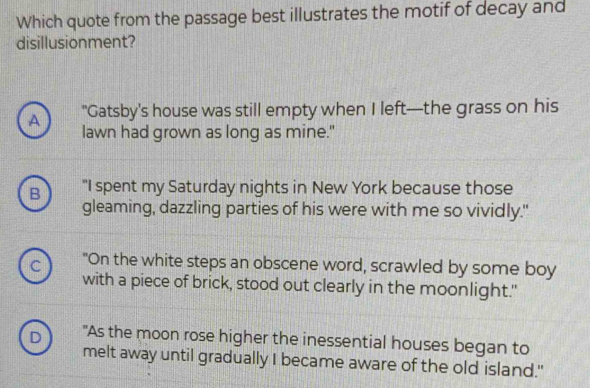 Which quote from the passage best illustrates the motif of decay and
disillusionment?
A "Gatsby's house was still empty when I left—the grass on his
lawn had grown as long as mine."
B "I spent my Saturday nights in New York because those
gleaming, dazzling parties of his were with me so vividly."
di "On the white steps an obscene word, scrawled by some boy
with a piece of brick, stood out clearly in the moonlight."
D "As the moon rose higher the inessential houses began to
melt away until gradually I became aware of the old island."