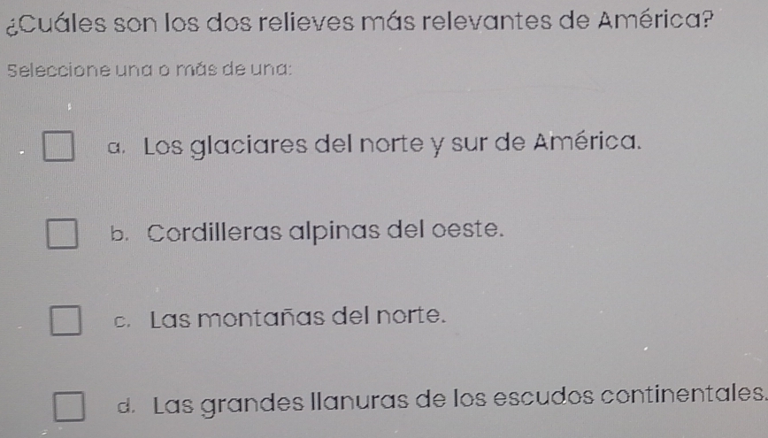 ¿Cuáles son los dos relieves más relevantes de América?
Seleccione una o más de una:
a. Los glaciares del norte y sur de América.
b. Cordilleras alpinas del oeste.
c.Las montañas del norte.
d. Las grandes llanuras de los escudos continentales.