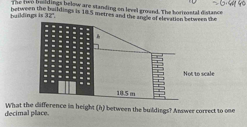 The two buildings below are standing on level ground. The horizontal distance 
between the buildings is 18.5 metres and the angle of elevation between the 
buildings is 32°. 
What the difference in height (h) between the buildings? Answer correct to one 
decimal place.