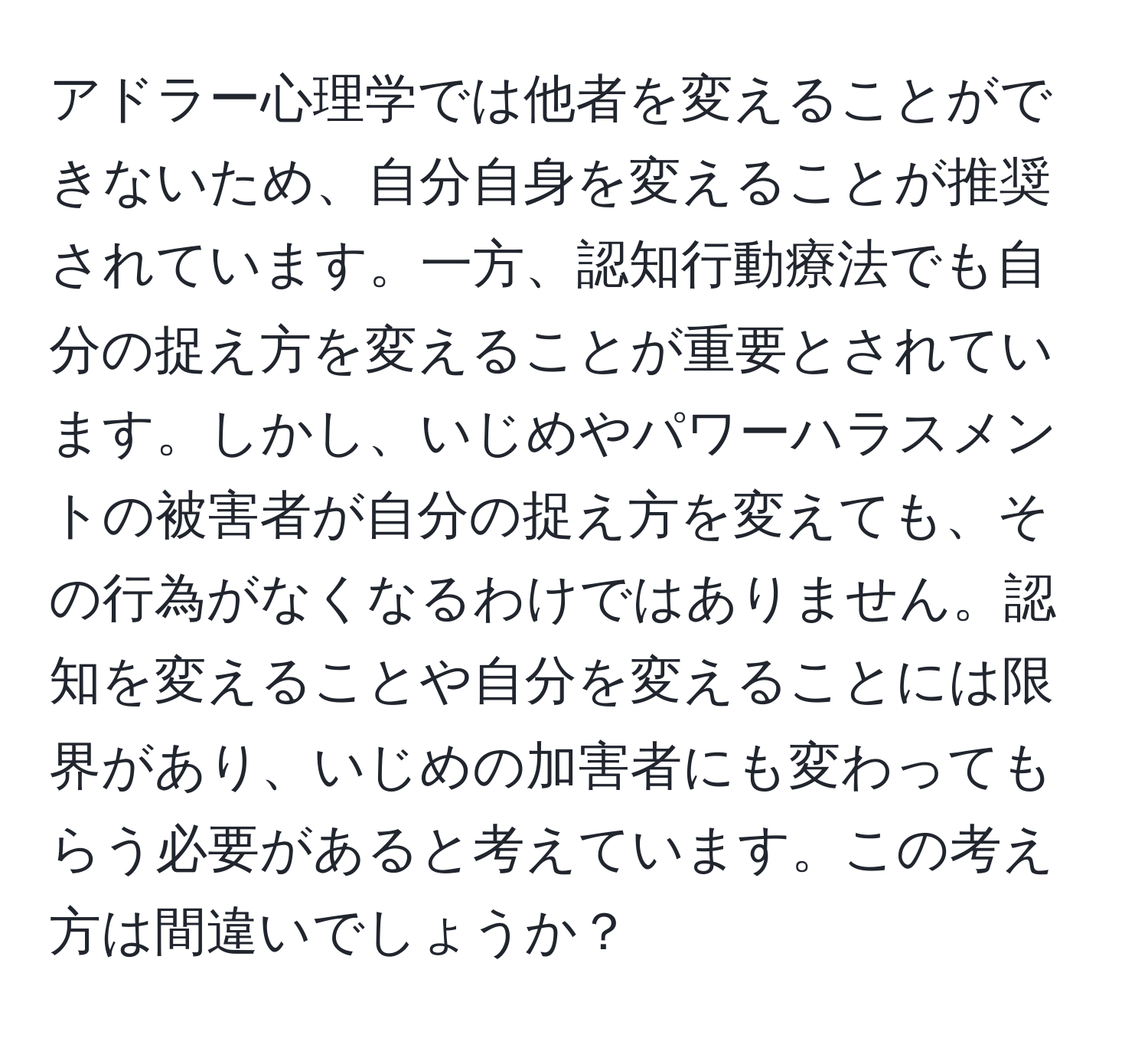 アドラー心理学では他者を変えることができないため、自分自身を変えることが推奨されています。一方、認知行動療法でも自分の捉え方を変えることが重要とされています。しかし、いじめやパワーハラスメントの被害者が自分の捉え方を変えても、その行為がなくなるわけではありません。認知を変えることや自分を変えることには限界があり、いじめの加害者にも変わってもらう必要があると考えています。この考え方は間違いでしょうか？