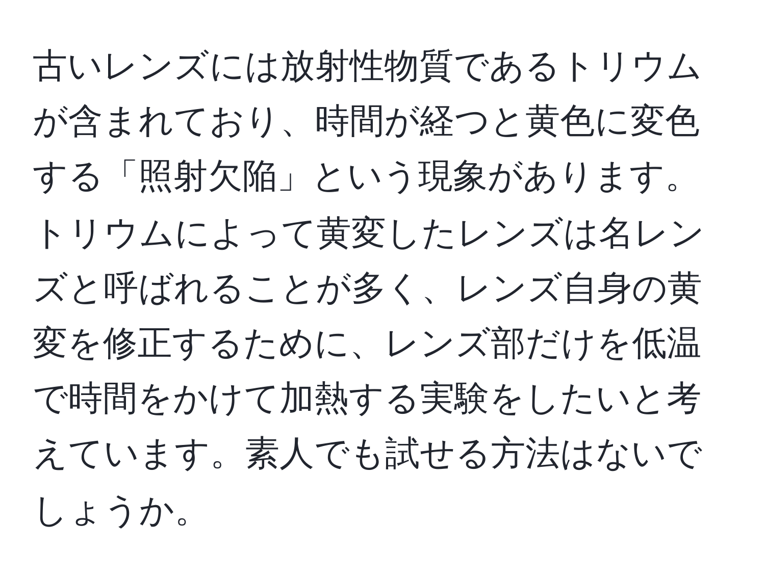 古いレンズには放射性物質であるトリウムが含まれており、時間が経つと黄色に変色する「照射欠陥」という現象があります。トリウムによって黄変したレンズは名レンズと呼ばれることが多く、レンズ自身の黄変を修正するために、レンズ部だけを低温で時間をかけて加熱する実験をしたいと考えています。素人でも試せる方法はないでしょうか。