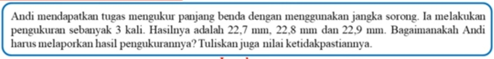 Andi mendapatkan tugas mengukur panjang benda dengan menggunakan jangka sorong. Ia melakukan 
pengukuran sebanyak 3 kali. Hasilnya adalah 22,7 mm, 22, 8 mm dan 22,9 mm. Bagaimanakah Andi 
harus melaporkan hasil pengukurannya? Tuliskan juga nilai ketidakpastiannya.