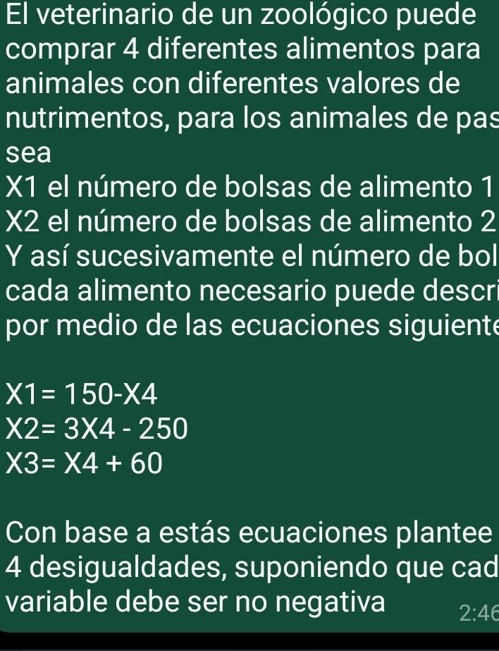 El veterinario de un zoológico puede 
comprar 4 diferentes alimentos para 
animales con diferentes valores de 
nutrimentos, para los animales de pas 
sea 
X1 el número de bolsas de alimento 1
X2 el número de bolsas de alimento 2
Y así sucesivamente el número de bol 
cada alimento necesario puede descr 
por medio de las ecuaciones siguiente
X1=150-X4
X2=3* 4-250
X3=X4+60
Con base a estás ecuaciones plantee
4 desigualdades, suponiendo que cad 
variable debe ser no negativa 2:46