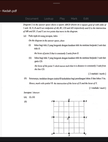 Kedah.pdf 
Document Lookup Play Mark Edit 
Diagram 2 in the answer space shows a square ABCD drawn on a square grid of with sides of 
l wnit. M, N, R and S are midpoints of AB, BC, CD and AD respectively and O is the intersection 
of MR and SN. X and Y are two points that move in the diagram. 
(σ) Pada rajah di ruang jawapan, lukis 
On the diagram in the answer space, draw 
(i) llokus bagi titik A yang bergerak dengan keaduan titik ito sentiasa berjarak 2 unit dari 
sitik 0. 
the locus of point X that is constantly 2 units from O. 
(ii) llokus bagi titik Iyang bergerak dengan keadaan titik itu sentiasa berjarak 3 unit dari 
garis CD. 
she line CD. the locus of the point Y which moves suck that it is distance is constantly 3 unit from 
[ 2 markah / marks ] 
(5) Seterusnya, tandakan dengan simbol@ keðudukan bagi peesilangan lokus Xdan lokus Yitu. 
Nence, mark with symbol ④ the intersection of the locus of X and the locus of Y. 
[ l markah / mank ] 
Jawapan / Answer: 
(a)、 (0,00)
(8)