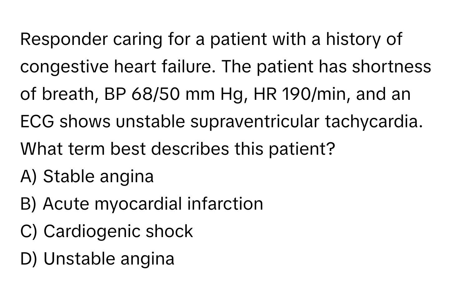 Responder caring for a patient with a history of congestive heart failure. The patient has shortness of breath, BP 68/50 mm Hg, HR 190/min, and an ECG shows unstable supraventricular tachycardia. What term best describes this patient?

A) Stable angina
B) Acute myocardial infarction
C) Cardiogenic shock
D) Unstable angina