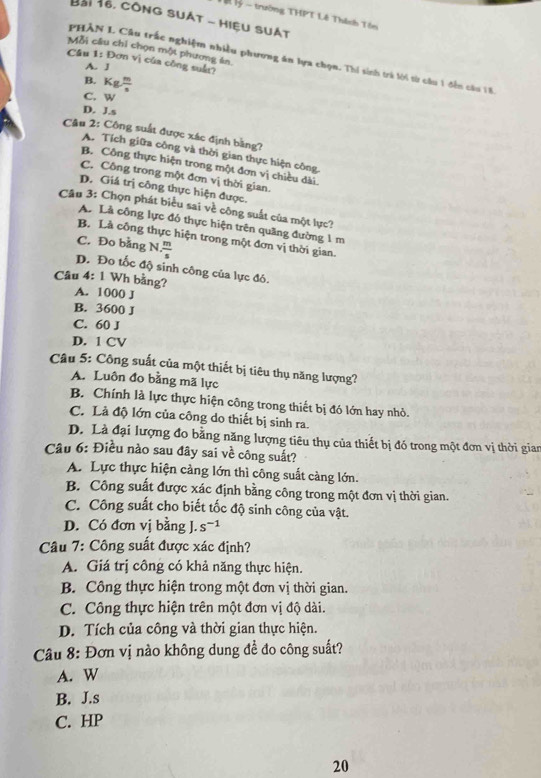 trường THPT Lê Thêch Tôn
Bài 16, côNG SUẠT - HIệU SUẠT
Mỗi câu chỉ chọn một phương án.
PHÀN L Câu trấc nghiệm nhiều phương ăn lựa chọn. Thí sinh trà lời từ cầu 1 đến cầu 8
Cầu 1: Đơn vị của công suả
A. J
B. Kg m/s 
C. w
D. J.s
Câu 2: Công suất được xác định bằng?
A. Tích giữa công và thời gian thực hiện công.
B. Công thực hiện trong một đơn vị chiều đài.
C. Công trong một đơn vị thời gian.
D. Giá trị công thực hiện được.
Câu 3: Chọn phát biểu sai về công suất của một lực?
A. Là công lực đó thực hiện trên quãng đường 1 m
B. Là công thực hiện trong một đơn vị thời gian.
C. Đo bằng N  m/s 
D. Đo tốc độ sinh công của lực đó.
Câu 4: 1 Wh bằng? A. 1000 J
B. 3600 J
C. 60 J
D. 1 CV
Câu 5: Công suất của một thiết bị tiêu thụ năng lượng?
A. Luôn đo bằng mã lực
B. Chính là lực thực hiện công trong thiết bị đó lớn hay nhỏ.
C. Là độ lớn của công do thiết bị sinh ra.
D. Là đại lượng đo bằng năng lượng tiêu thụ của thiết bị đó trong một đơn vị thời gian
Câu 6: Điều nào sau đây sai về công suất?
A. Lực thực hiện càng lớn thì công suất càng lớn.
B. Công suất được xác định bằng công trong một đơn vị thời gian.
C. Công suất cho biết tốc độ sinh công của vật.
D. Có đơn vị bằng J. s^(-1)
Câu 7: Công suất được xác định?
A. Giá trị công có khả năng thực hiện.
B. Công thực hiện trong một đơn vị thời gian.
C. Công thực hiện trên một đơn vị độ dài.
D. Tích của công và thời gian thực hiện.
Câu 8: Đơn vị nào không dung đề đo công suất?
A. W
B. J.s
C. HP
20