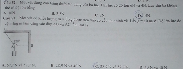 TN.
Câu 52. Một vật đứng cân bằng dưới tác dụng của ba lực. Hai lực có độ lớn 6N và 4N. Lực thứ ba không
thể có độ lớn bằng
A. 10N. B. 3,5N. C. 2N. D. 15N.
Câu 53. Một vật có khổi lượng m=5kg được treo vào cơ cấu như hình vẽ. Lấy g=10m/s^2. Độ lớn lực do
vật nặng m làm căng các dây AB và AC lần lượt là
A. 57,7 N và 57,7 N. B. 28,9 N và 40 N. C. 28,9 N và 57,7 N. D. 40 N và 40 N.