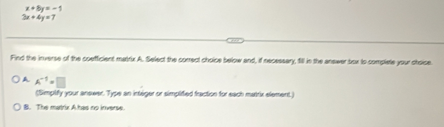 x+8y=-1
3x+4y=7
Find the Inverse of the coefficient makix A. Select the coect choice below and, if necessary, fill in the anower box to complete your choice.
A A^(-1)=□
(Simplify your enswer. Typs an integer or simplifted fraction for each makin element.)
B. The matúx A has no invere.