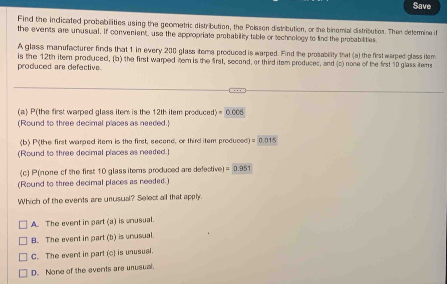 Save
Find the indicated probabilities using the geometric distribution, the Poisson distribution, or the binomial distribution. Then determine if
the events are unusual. If convenient, use the appropriate probability table or technology to find the probabilities.
A glass manufacturer finds that 1 in every 200 glass items produced is warped. Find the probability that (a) the first warped glass item
is the 12th item produced, (b) the first warped item is the first, second, or third item produced, and (c) none of the first 10 glass items
produced are defective.
(a) P(the first warped glass item is the 12th item produced) =0.005
(Round to three decimal places as needed.)
(b) P(the first warped item is the first, second, or third item produced) =0.015
(Round to three decimal places as needed.)
(c) P(none of the first 10 glass items produced are defective) =0.951
(Round to three decimal places as needed.)
Which of the events are unusual? Select all that apply.
A. The event in part (a) is unusual.
B. The event in part (b) is unusual.
C. The event in part (c) is unusual.
D. None of the events are unusual.