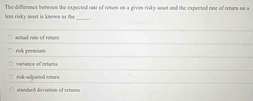 The difference between the expected rate of return on a given risky asset and the expected rate of return on a
less risky asset is known as the _.
actual rate of return
risk premium
variance of returns
risk-adjusted return
standard deviation of returns