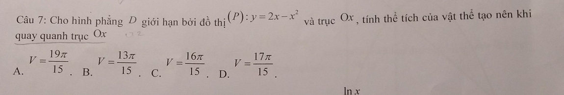 Cho hình phẳng D giới hạn bởi đồ thi(P):y=2x-x^2 và trucOx , tính thể tích của vật thể tạo nên khi
quay quanh trục Ox
A. V= 19π /15 . B. V= 13π /15  、 C. V= 16π /15 . D. V= 17π /15 .
ln x