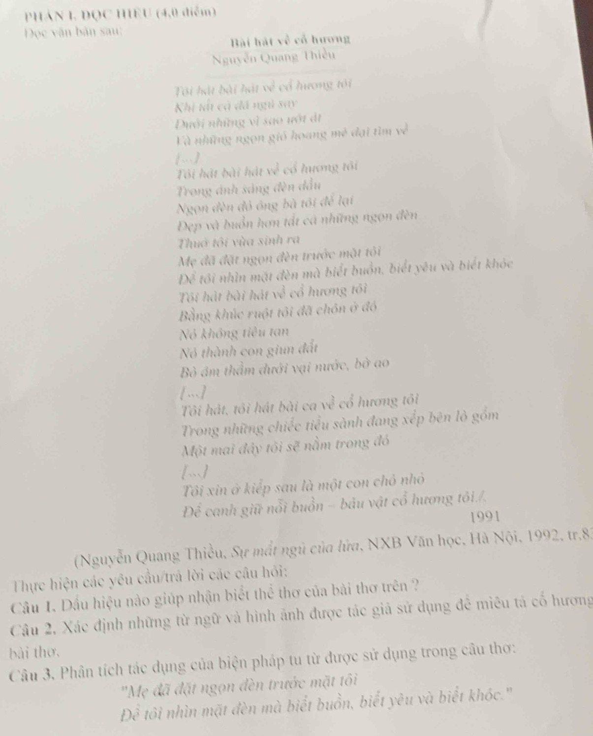 PHÁN I, DQC HIEU (4,0 diểm)
DĐọc văn bản sau:
Bài hát về cổ hương
Nguyễn Quang Thiều
Tôi hát bài hát về cổ hương tôi
Khị tảt cả đã ngi say
Duới những vì sao ướt đt
Và những ngọn gió hoang 1374° đại tìm về
[…)
Tôi hát bài hát rv^3 cổ hương tôi
Trong ánh sáng đèn đầu
Ngọn đèn đỏ ông bà tối để lại
Đẹp và buồn hơn tất cá những ngọn đèn
Thuớ tôi vùa sinh ra
Mẹ đã đặt ngọn đèn trước mặt tôi
D_X tôi nhìn mặt đèn mà biết buồn, biết yêu và biết khóc
Tôi hát bài hát về cổ hương tối
Bằng khúc ruột tôi đã chôn ở đó
Nó không tiêu tan
Nó thành con giun đất
ò âm thầm dưới vại nước, bò ao
[.]
Tôi hát, tôi hát bài ca về cổ hương tôi
Trong những chiếc tiểu sành đang xếp bên lò gồm
Một mai đây tôi sẽ nằm trong đó
[~]
Tôi xin ở kiếp sau là một con chỏ nhỏ
Để canh giữ nổi buồn - bảu vật cổ hương tôi./.
1991
(Nguyễn Quang Thiều, Sự mất ngũ của lửa, NXB Văn học, Hà Nội, 1992, tr.83
Thực hiện các yêu cầu/trá lời các câu hỏi:
Câu I. Dầu hiệu nào giúp nhận biểt thể thơ của bài thơ trên ?
Câu 2, Xác định những từ ngữ và hình ảnh được tác giả sử dụng đễ miêu tả cố hương
bài thơ,
Câu 3. Phân tích tác dụng của biện pháp tu từ được sử dụng trong câu thơ:
'Mẹ đã đặt ngọn đèn trước mặt tôi
Để tôi nhìn mặt đèn mà biết buồn, biết yêu và biết khóc."