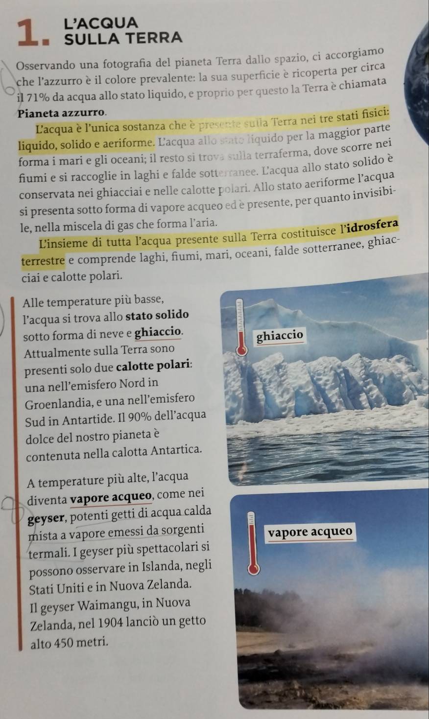 L'ACQUA
1. SULLA TERRA
Osservando una fotografia del pianeta Terra dallo spazio, ci accorgiamo
che l'azzurro è il colore prevalente: la sua superficie è ricoperta per circa
il 71% da acqua allo stato liquido, e proprio per questo la Terra è chiamata
Pianeta azzurro.
L'acqua è l'unica sostanza che è presente sulla Terra nei tre stati fisici:
liquido, solido e aeriforme. Lacqua allo stato liquido per la maggior parte
forma i mari e gli oceani; il resto sì trova sulla terraferma, dove scorre nei
fiumi e si raccoglie in laghi e falde sotterranee. L'acqua allo stato solido è
conservata nei ghiacciai e nelle calotte polari. Allo stato aeriforme l’acqua
si presenta sotto forma di vapore acqueo ed è presente, per quanto invisibi-
le, nella miscela di gas che forma l’aria.
Linsieme di tutta l’acqua presente sulla Terra costituisce l'idrosfera
terrestre e comprende laghi, fiumi, mari, oceani, falde sotterranee, ghiac-
ciai e calotte polari.
Alle temperature più basse,
l’acqua si trova allo stato solido
sotto forma di neve e ghiaccio.
Attualmente sulla Terra sono
presenti solo due calotte polari:
una nell’emisfero Nord in
Groenlandia, e una nell’emisfero
Sud in Antartide. Il 90% dell’acqua
dolce del nostro pianeta è
contenuta nella calotta Antartica.
A temperature più alte, l’acqua
diventa vapore acqueo, come nei
geyser, potenti getti di acqua calda
mista a vapore emessi da sorgenti vapore acqueo
termali. I geyser più spettacolari si
possono osservare in Islanda, negli
Stati Uniti e in Nuova Zelanda.
Il geyser Waimangu, in Nuova
Zelanda, nel 1904 lanciò un getto
alto 450 metri.