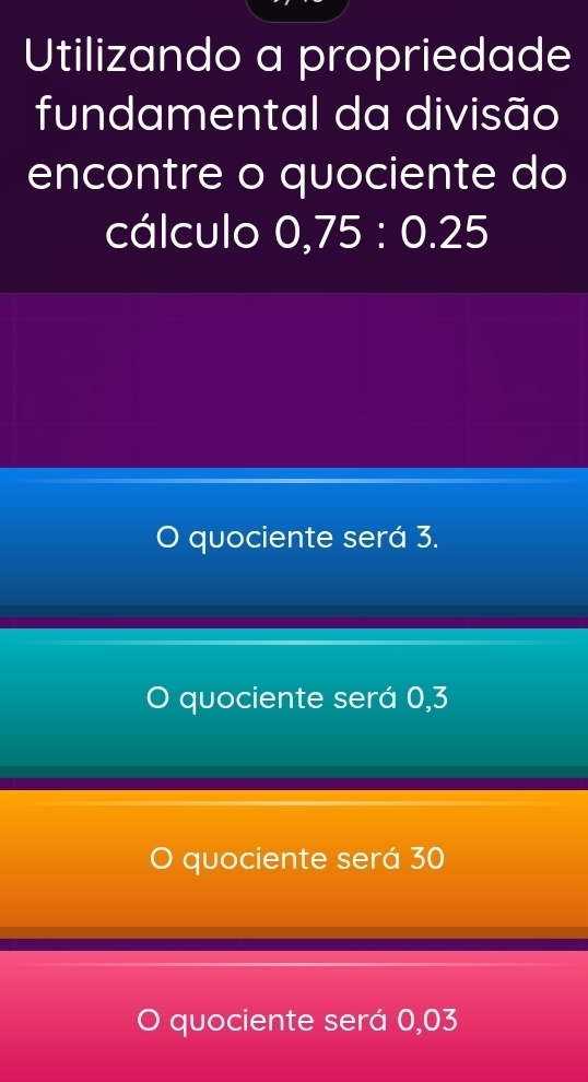 Utilizando a propriedade
fundamental da divisão
encontre o quociente do
cálculo 0,75 : 0.25
J quociente será 3.
O quociente será 0,3
quociente será 30
O quociente será 0,03