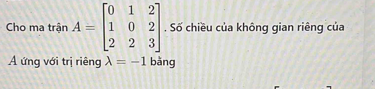 Cho ma trận A=beginbmatrix 0&1&2 1&0&2 2&2&3endbmatrix. Số chiều của không gian riêng của
A ứng với trị riêng lambda =-1 bằng