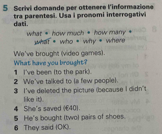 Scrivi domande per ottenere l’informazione 
tra parentesi. Usa i pronomi interrogativi 
dati. 
what • how much • how many 
what ● who • why ● where 
We've brought (video games). 
What have you brought? 
1 I've been (to the park). 
2 We've talked to (a few people). 
3 I’ve deleted the picture (because I didn't 
like it). 
4 She's saved (€40). 
5 He's bought (two) pairs of shoes. 
6 They said (OK).