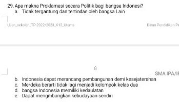 Apa makna Proklamasi secara Politik bagi bangsa Indonesi?
a. Tidak tergantung dan tertindas oleh bangsa Lain
Ujian_sekolah_TP-2022/2023_K13_Utama Dinas Pendidikan Pr
SMA IPA/II
b. Indonesia dapat merancang pembangunan demi kesejaterahan
c. Merdeka berarti tidak lagi menjadi keompok kelas dua
d. bangsa Indonesia memiliki kedaulatan
e. Dapät mengmbangkan kebudayaan sendiri