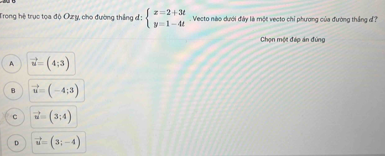 Trong hệ trục tọa độ Oxy, cho đường thẳng đ: beginarrayl x=2+3t y=1-4tendarray.. Vecto nào dưới đây là một vecto chỉ phương của đường thắng đ?
Chọn một đáp án đúng
A vector u=(4;3)
B vector u=(-4;3)
C vector u=(3;4)
D vector u=(3;-4)