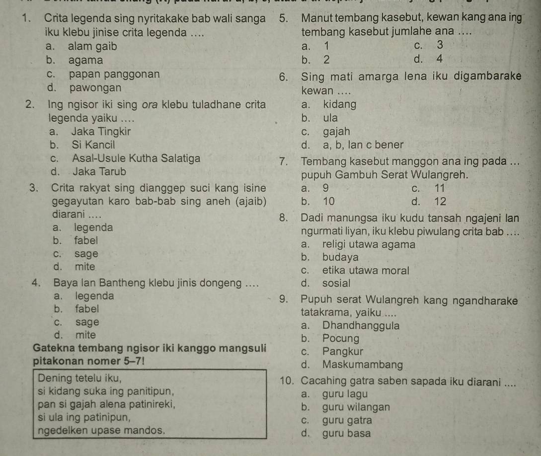 Crita legenda sing nyritakake bab wali sanga 5. Manut tembang kasebut, kewan kang ana ing
iku klebu jinise crita legenda .... tembang kasebut jumlahe ana ....
a. alam gaib a. 1 c. 3
b. agama b. 2 d. 4
c. papan panggonan 6. Sing mati amarga lena iku digambarake
d. pawongan kewan ....
2. Ing ngisor iki sing ora klebu tuladhane crita a. kidang
legenda yaiku .... b. ula
a. Jaka Tingkir c. gajah
b. Si Kancil d. a, b, lan c bener
c. Asal-Usule Kutha Salatiga 7. Tembang kasebut manggon ana ing pada ...
d. Jaka Tarub pupuh Gambuh Serat Wulangreh.
3. Crita rakyat sing dianggep suci kang isine a. 9 c. 11
gegayutan karo bab-bab sing aneh (ajaib) b. 10 d. 12
diarani .... 8. Dadi manungsa iku kudu tansah ngajeni lan
a. legenda ngurmati liyan, iku klebu piwulang crita bab ....
b. fabel a. religi utawa agama
c. sage b. budaya
d. mite c. etika utawa moral
4. Baya Ian Bantheng klebu jinis dongeng .. d. sosial
a. legenda 9. Pupuh serat Wulangreh kang ngandharake
b. fabel tatakrama, yaiku ....
c. sage a. Dhandhanggula
d. mite b. Pocung
Gatekna tembang ngisor iki kanggo mangsuli c. Pangkur
pitakonan nomer 5-7! d. Maskumambang
Dening tetelu iku, 10. Cacahing gatra saben sapada iku diarani ....
si kidang suka ing panitipun, a. guru lagu
pan si gajah alena patinireki, b. guru wilangan
si ula ing patinipun, c. guru gatra
ngedelken upase mandos. d. guru basa