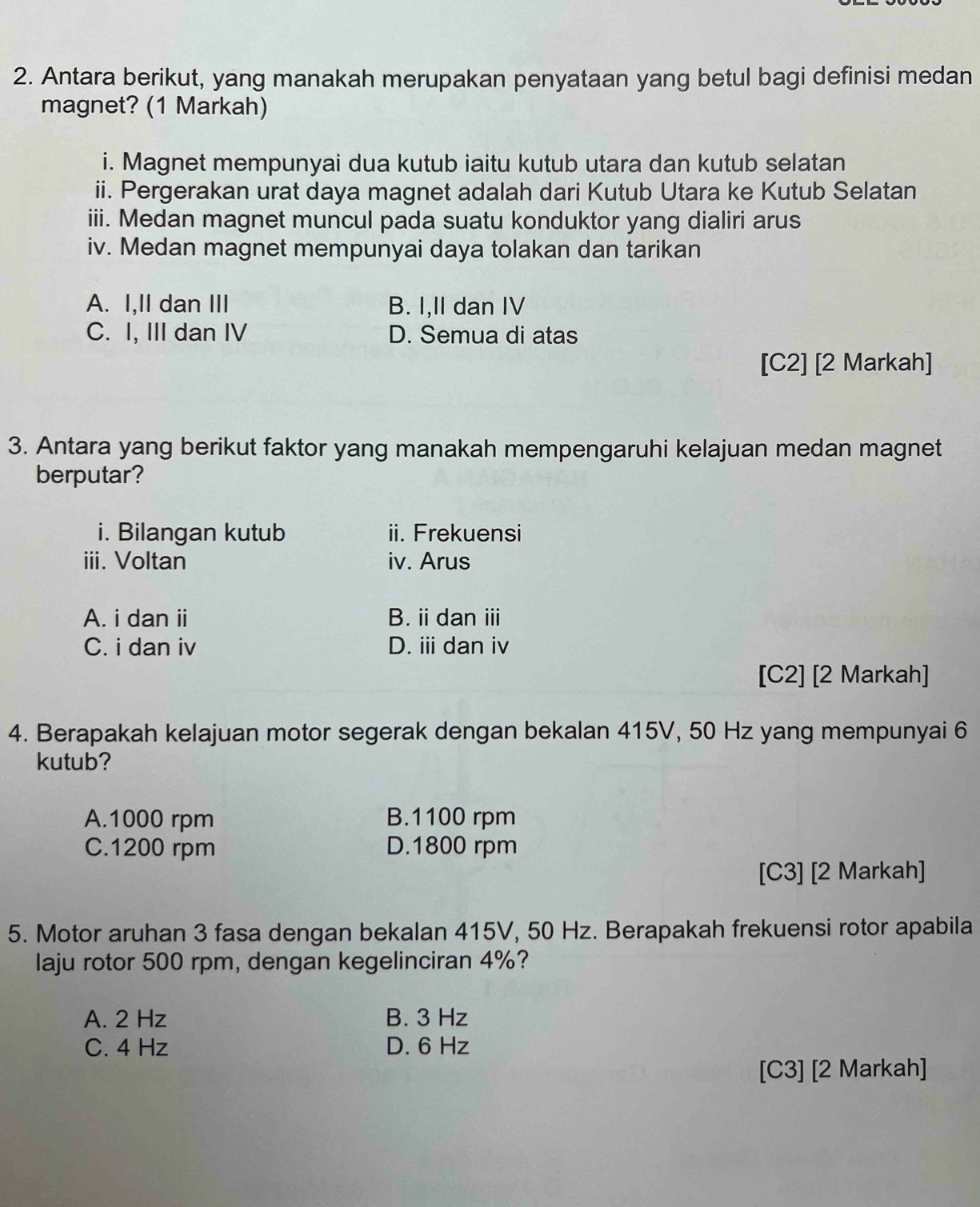 Antara berikut, yang manakah merupakan penyataan yang betul bagi definisi medan
magnet? (1 Markah)
i. Magnet mempunyai dua kutub iaitu kutub utara dan kutub selatan
ii. Pergerakan urat daya magnet adalah dari Kutub Utara ke Kutub Selatan
iii. Medan magnet muncul pada suatu konduktor yang dialiri arus
iv. Medan magnet mempunyai daya tolakan dan tarikan
A. I,II dan III B. I,II dan IV
C. I, III dan IV D. Semua di atas
[C2] [2 Markah]
3. Antara yang berikut faktor yang manakah mempengaruhi kelajuan medan magnet
berputar?
i. Bilangan kutub ii. Frekuensi
iii. Voltan iv. Arus
A. i dan ii B. idan ⅲ
C. i dan iv D. ii dan iv
[C2] [2 Markah]
4. Berapakah kelajuan motor segerak dengan bekalan 415V, 50 Hz yang mempunyai 6
kutub?
A. 1000 rpm B. 1100 rpm
C. 1200 rpm D. 1800 rpm
[C3] [2 Markah]
5. Motor aruhan 3 fasa dengan bekalan 415V, 50 Hz. Berapakah frekuensi rotor apabila
laju rotor 500 rpm, dengan kegelinciran 4%?
A. 2 Hz B. 3 Hz
C. 4 Hz D. 6 Hz
[C3] [2 Markah]