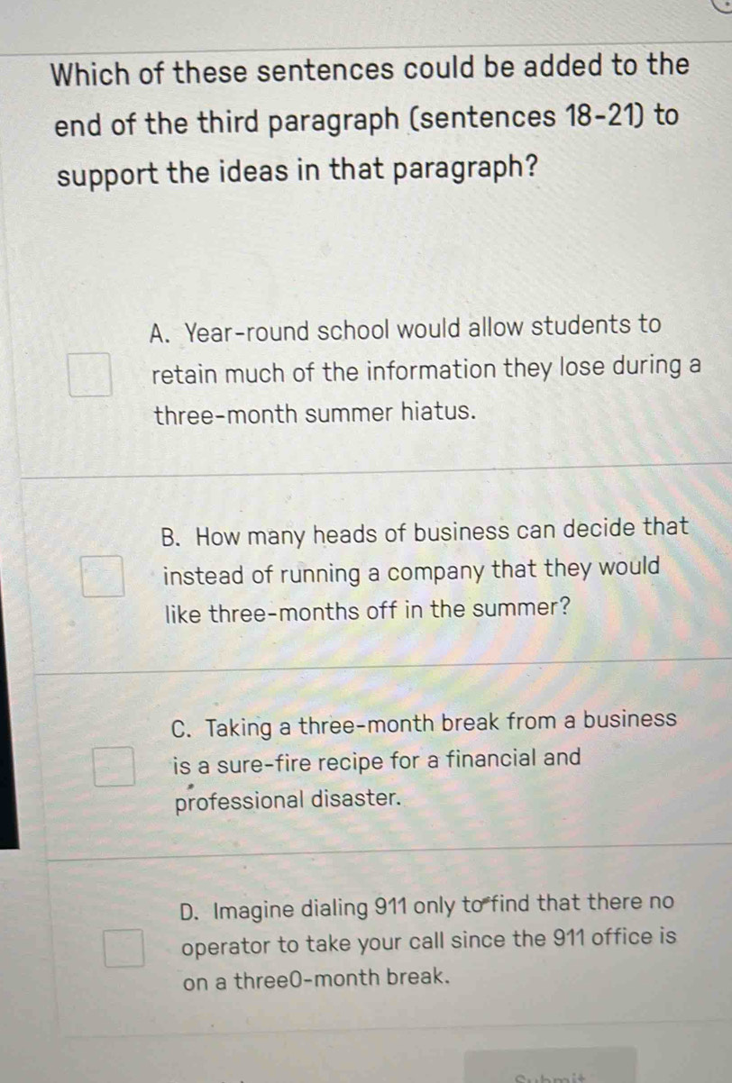 Which of these sentences could be added to the
end of the third paragraph (sentences 18-21) to
support the ideas in that paragraph?
A. Year -round school would allow students to
retain much of the information they lose during a
three-month summer hiatus.
B. How many heads of business can decide that
instead of running a company that they would 
like three-months off in the summer?
C. Taking a three-month break from a business
is a sure-fire recipe for a financial and
professional disaster.
D. Imagine dialing 911 only to find that there no
operator to take your call since the 911 office is
on a three0-month break.