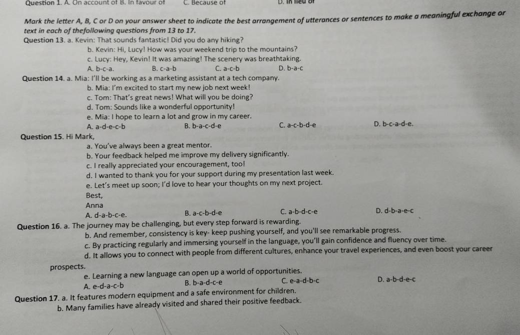 On account of B. In favour of C. Because of D. In neu  o 
Mark the letter A, B, C or D on your answer sheet to indicate the best arrangement of utterances or sentences to make a meaningful exchange or
text in each of thefollowing questions from 13 to 17.
Question 13. a. Kevin: That sounds fantastic! Did you do any hiking?
b. Kevin: Hi, Lucy! How was your weekend trip to the mountains?
c. Lucy: Hey, Kevin! It was amazing! The scenery was breathtaking.
A. b-c-a. B. c-a-b C. a-c-b D. b-a-c
Question 14. a. Mia: I’ll be working as a marketing assistant at a tech company.
b. Mia: I'm excited to start my new job next week!
c. Tom: That's great news! What will you be doing?
d. Tom: Sounds like a wonderful opportunity!
e. Mia: I hope to learn a lot and grow in my career.
A. a-d-e-c-b b-a-c-d-e C. a-c-b-d-e D. b-c-a-d-e.
B.
Question 15. Hi Mark,
a. You’ve always been a great mentor.
b. Your feedback helped me improve my delivery significantly.
c. I really appreciated your encouragement, too!
d. I wanted to thank you for your support during my presentation last week.
e. Let’s meet up soon; I’d love to hear your thoughts on my next project.
Best,
Anna
B.
C.
A. d-a-b-c-e. a-c-b-d-e a-b-d-c -e D. d-b-a-e-c
Question 16. a. The journey may be challenging, but every step forward is rewarding.
b. And remember, consistency is key- keep pushing yourself, and you'll see remarkable progress.
c. By practicing regularly and immersing yourself in the language, you’ll gain confidence and fluency over time.
d. It allows you to connect with people from different cultures, enhance your travel experiences, and even boost your career
prospects.
e. Learning a new language can open up a world of opportunities.
B. b-a-d-c- a C.
A. e-d-a-c-b e-a-d-b-c D. a-b-d-e-c
Question 17. a. It features modern equipment and a safe environment for children.
b. Many families have already visited and shared their positive feedback.