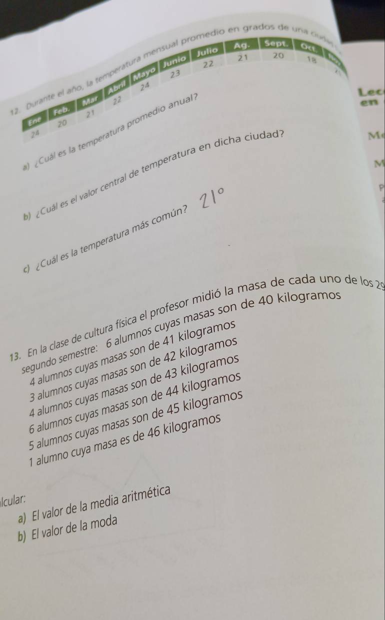 Julio Ag. Sept.
Mayo Junio
21 20 18
22
2. Durante el año, la temperatura mensual promedio en grados de uria cudi Oct
23
Abril 24
Lec
Mat 22
en
feb. 21
Ene 20
¿Cuál es la temperatura promedio anual
24
M
¿Cuál es el valor central de temperatura en dicha ciudad
P
Cuál es la temperatura más común M
13. En la clase de cultura física el profesor midió la masa de cada uno de los 2
segundo semestre: 6 alumnos cuyas masas son de 40 kilogramos
4 alumnos cuyas masas son de 41 kilogramos
B alumnos cuyas masas son de 42 kilogramos
4 alumnos cuyas masas son de 43 kilogramos
6 alumnos cuyas masas son de 44 kilogramos
5 alumnos cuyas masas son de 45 kilogramos
1 alumno cuya masa es de 46 kilogramos
Icular:
a) El valor de la media aritmética
b) El valor de la moda