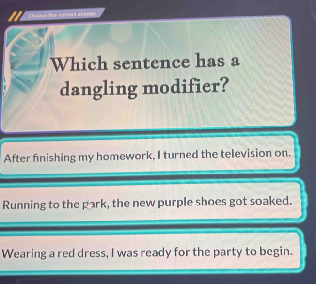 Choose the correct answer.
Which sentence has a
dangling modifier?
After finishing my homework, I turned the television on.
Running to the park, the new purple shoes got soaked.
Wearing a red dress, I was ready for the party to begin.