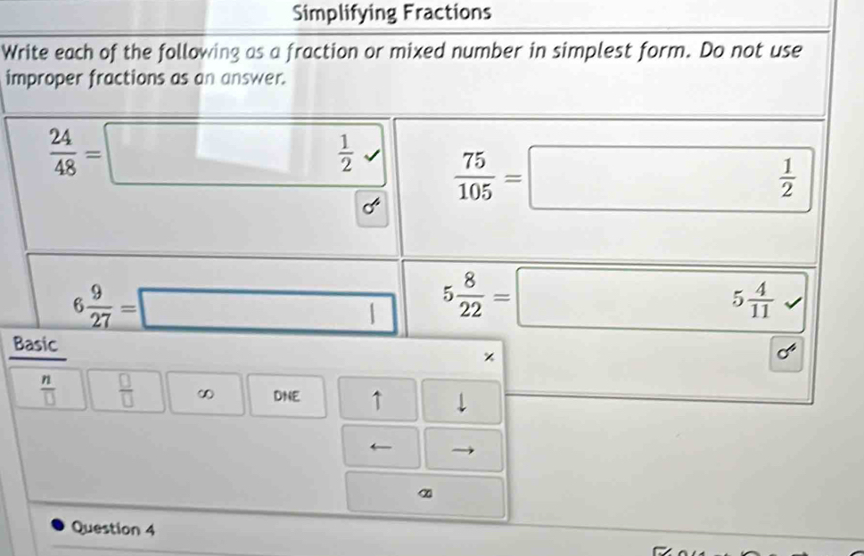 Simplifying Fractions 
Write each of the following as a fraction or mixed number in simplest form. Do not use 
improper fractions as an answer.
 24/48 =□ □  □ 
 1/2 
 75/105 =□
 1/2 
6 9/27 =□ 5 8/22 =□ 5 4/11 
Basic 
×
 n/□    □ /□   ∞ DNE ↑ 
← 
α 
Question 4