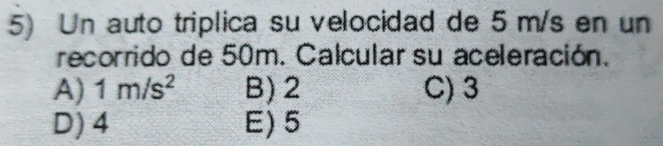 Un auto triplica su velocidad de 5 m/s en un
recorrido de 50m. Calcular su aceleración.
A) 1m/s^2 B) 2 C) 3
D) 4 E) 5