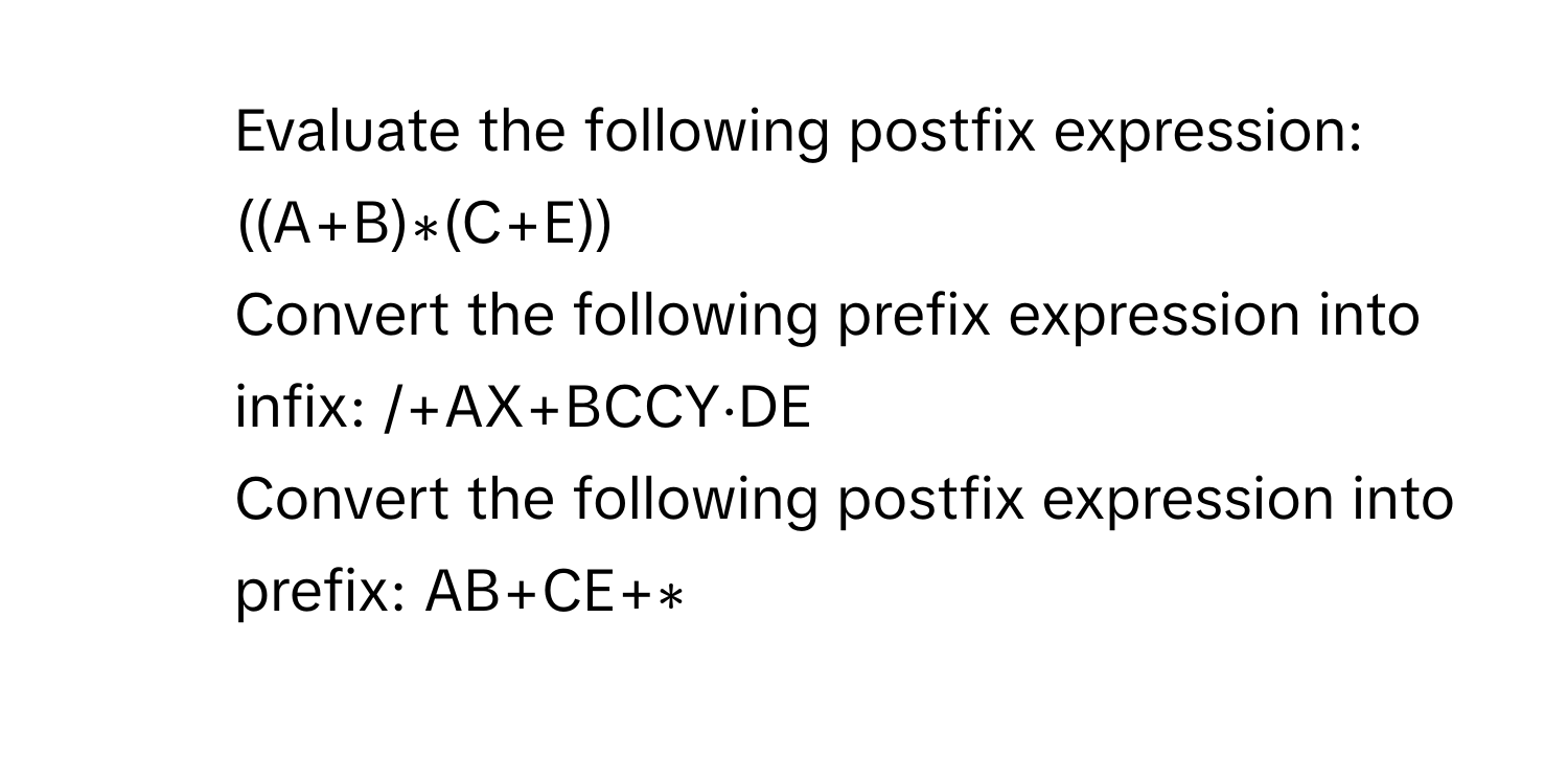 Evaluate the following postfix expression:  ((A+B)∗(C+E))
2. Convert the following prefix expression into infix: /+AX+BCCY⋅DE
3. Convert the following postfix expression into prefix: AB+CE+∗