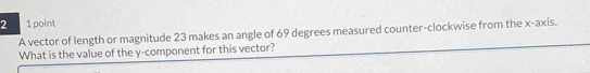 2 1 point 
A vector of length or magnitude 23 makes an angle of 69 degrees measured counter-clockwise from the x-axis. 
What is the value of the y -component for this vector?