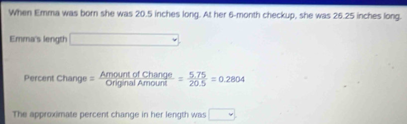 When Emma was born she was 20.5 inches long. At her 6-month checkup, she was 26.25 inches long. 
Emma's length □ 
Percent change= AmountofChange/OriginalAmount = (5.75)/20.5 =0.2804
The approximate percent change in her length was □ ,