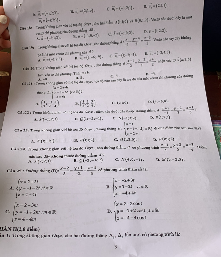 A. vector u_1=(-1;2;3). B. overline u_3=(2;1;3). C. overline u_4=(-1;2;1). D. overline u_2=(2;1;1).
overline u_4=(-1;2;1).
Câu 18: Trong không gian với hệ toạ độ Oxyz , cho hai điểm A(1;1;0) và B(0;1;2). Vectơ nào dưới đây là một
vectơ chi phương của đường thẳng AB . vector b=(-1;0;2). D. vector c=(1;2;2).
A. vector d=(-1;1;2). B. vector a=(-1;0;-2). C.
Câu 19: Trong không gian với hệ tọa độ Oxyz , cho đường thẳng đ :  x/-1 = (y-4)/2 = (z-3)/3 . Vectơ nào say đây không
phải là một vectơ chỉ phương của d ?
A. vector u_1=(-1;2;3). B. overline u_2=(3;-6;-9). C. overline u_3=(1;-2;-3). D. overline u_4=(-2;4;3).
Câu 20:Trong không gian với hệ tọa độ Oxyz , cho đường thẳng ở 1 : (x-1)/2 = (y-2)/1 = (z+1)/2  nhận véc tơ overline u(a;2;b)
làm véc tơ chỉ phương. Tính a+b.
A. −8 . B. 8 . C. 4 . D. -4.
Câu21 : Trong không gian với hệ toạ độ Oxyz, tọa độ nào sau đây là tọa độ của một véctơ chỉ phương của đường
thẳng △ :beginarrayl x=2+4t y=1-6t,(t∈ R) z=9tendarray. ?
A. ( 1/3 ; (-1)/2 ; 3/4 ). B. ( 1/3 ; 1/2 ; 3/4 ). C. (2;1;0). D. (4;-6;0).
Câu22 : Trong không gian với hệ toạ độ Oxyz , điểm nào dưới đây thuộc đường thẳng ở :  (x+1)/-1 = (y-2)/3 = (z-1)/3  ?
A. P(-1;2;1). B. Q(1;-2;-1). C. N(-1;3;2). D. R(1;2;1).
Cầâu 23: Trong không gian với hệ tọa độ Oxyz , đường thẳng d:beginarrayl x=t y=1-t,(t∈ R) z=2+tendarray. di qua điểm nào sau sau đây?
A. K(1;-1;1). B. E(1;1;2). C. H(1;2;0). D. F(0;1;2).
Câu 24: Trong không gian với hệ tọa độ Oxyz , cho đường thẳng đ có phương trình  (x-1)/3 = (y+2)/2 = (z-3)/-4 . Điểm
nào sau đây không thuộc đường thẳng d ?
A. P(7;2;1). B. Q(-2;-4;7). C. N(4;0;-1). D. M(1;-2;3).
Câu 25 : Đường thẳng (D):  (x-2)/3 = (y+1)/-2 = (z-4)/4  có phương trình tham số là:
A. beginarrayl x=2+3t y=-1-2t;t∈ R z=4+4tendarray. beginarrayl x=-2+3t y=1-2t z=-4+4tendarray. ;t∈ R
B.
C. beginarrayl x=2-3m y=-1+2m;m∈ R z=4-4mendarray. beginarrayl x=2-3cos t y=-1+2cos t;t∈ R z=-4-4cos tendarray.
D.
HÀN II(2,0 điểm)
Âu 1: Trong không gian Oxyz, cho hai đường thẳng △ _1,△ _2 lần lượt có phương trình là:
3