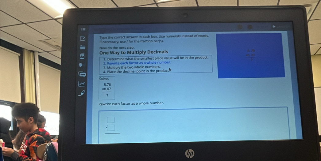 Type the correct answer in each box. Use numerals instead of words.
if necessary, use / for the fraction bar(s).
Now do the next step.
One Way to Multiply Decimals
1. Determine what the smallest place value will be in the product.
frac beginarrayr 5.79 * 0.07endarray ?
2. Rewrite each factor as a whole number.
3. Multiply the two whole numbers.
4. Place the decimal point in the product.
Solve:
frac beginarrayr 5.76 * 0.07endarray 
Rewrite each factor as a whole number.
beginarrayr □  * □  hline endarray
hp