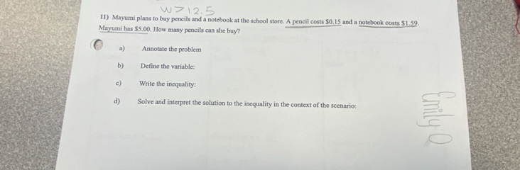 Mayumi plans to buy pencils and a notebook at the school store. A pencil costs $0.15 and a notebook costs $1.59. 
Mayumi has $5.00. How many pencils can she buy? 
a) Annotate the problem 
b) Define the variable: 
c) Write the inequality: 
d) Solve and interpret the solution to the inequality in the context of the scenario: