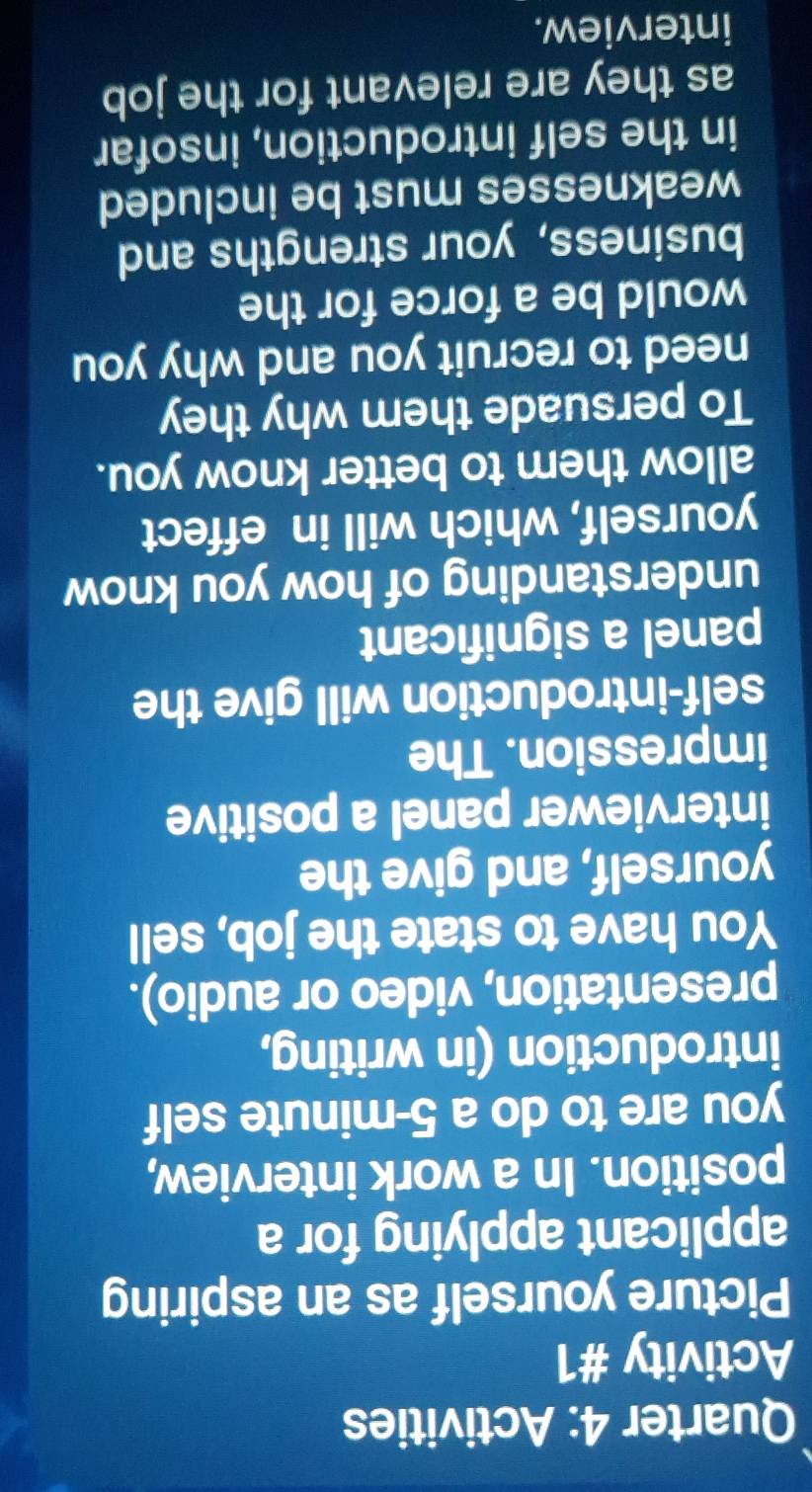 Quarter 4: Activities 
Activity #1 
Picture yourself as an aspiring 
applicant applying for a 
position. In a work interview, 
you are to do a 5-minute self 
introduction (in writing, 
presentation, video or audio). 
You have to state the job, sell 
yourself, and give the 
interviewer panel a positive 
impression. The 
self-introduction will give the 
panel a significant 
understanding of how you know 
yourself, which will in effect 
allow them to better know you. 
To persuade them why they 
need to recruit you and why you 
would be a force for the 
business, your strengths and 
weaknesses must be included 
in the self introduction, insofar 
as they are relevant for the job 
interview.