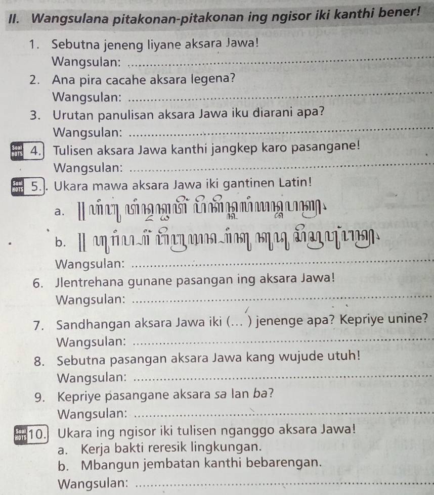 Wangsulana pitakonan-pitakonan ing ngisor iki kanthi bener! 
1. Sebutna jeneng liyane aksara Jawa! 
Wangsulan: 
_ 
_ 
2. Ana pira cacahe aksara legena? 
Wangsulan: 
_ 
3. Urutan panulisan aksara Jawa iku diarani apa? 
Wangsulan: 
_ 
4.] Tulisen aksara Jawa kanthi jangkep karo pasangane! 
Wangsulan: 
5.. Ukara mawa aksara Jawa iki gantinen Latin! 
c e có o 
_ 
b. I u úl ó cνίοη κηιη đfη 
Wangsulan: 
6. Jlentrehana gunane pasangan ing aksara Jawa! 
Wangsulan: 
_ 
7. Sandhangan aksara Jawa iki (..._ ) jenenge apa? Kepriye unine? 
Wangsulan: 
_ 
8. Sebutna pasangan aksara Jawa kang wujude utuh! 
Wangsulan: 
_ 
9. Kepriye pasangane aksara sa lan ba? 
Wangsulan:_ 
his 10. Ukara ing ngisor iki tulisen nganggo aksara Jawa! 
a. Kerja bakti reresik lingkungan. 
b. Mbangun jembatan kanthi bebarengan. 
Wangsulan:_