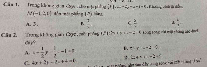 sqrt(A)+B+C
Câu 1. Trong không gian Oxyz , cho mặt phẳng (P): 2x-2y-z-1=0. Khoảng cách từ điểm
M(-1;2;0) đến mặt phẳng (P) bằng
A. 3 . B.  7/3 .  5/3 .  4/3 . 
C.
D.
Câu 2. Trong không gian Oxyz , mặt phẳng (P): 2x+y+z-2=0 song song với mặt phẳng nào dưới
đây?
A. x+ 1/2 y- 1/2 z-1=0.
B. x-y-z-2=0.
D. 2x+y+z-2=0.
C. 4x+2y+2z+4=0. mặt phẳng nào sau đây song song với mặt phăng (Oyz)