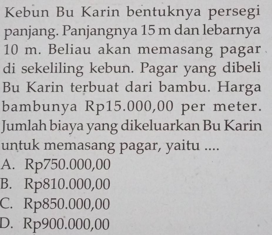 Kebun Bu Karin bentuknya persegi
panjang. Panjangnya 15 m dan lebarnya
10 m. Beliau akan memasang pagar
di sekeliling kebun. Pagar yang dibeli
Bu Karin terbuat dari bambu. Harga
bambunya Rp15.000,00 per meter.
Jumlah biaya yang dikeluarkan Bu Karin
untuk memasang pagar, yaitu ....
A. Rp750.000,00
B. Rp810.000,00
C. Rp850.000,00
D. Rp900.000,00