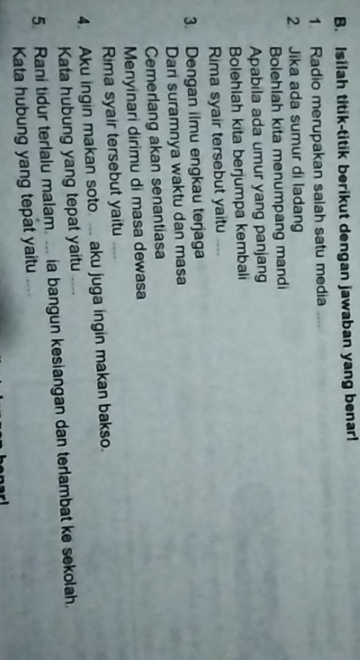 Isilah titik-titik berikut dengan jawaban yang benar! 
1 Radio merupakan salah satu media 
2 Jika ada sumur di ladang 
Bolehlah kita menumpang mandi 
Apabila ada umur yang panjang 
Bolehlah kita berjumpa kembali 
Rima syair tersebut yaitu 
3. Dengan ilmu engkau terjaga 
Dari suramnya waktu dan masa 
Cemerlang akan senantiasa 
Menyinari dirimu di masa dewasa 
Rima syair tersebut yaitu 
4. Aku ingin makan soto. ... aku juga ingin makan bakso. 
Kata hubung yang tepat yaitu 
5. Rani tidur terlalu malam. ... ia bangun kesiangan dan terlambat ke sekolah. 
Kata hubung yang tepat yaitu ....