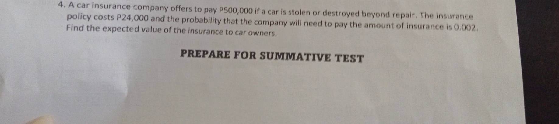 A car insurance company offers to pay P500,000 if a car is stolen or destroyed beyond repair. The insurance 
policy costs P24,000 and the probability that the company will need to pay the amount of insurance is 0.002. 
Find the expected value of the insurance to car owners. 
PREPARE FOR SUMMATIVE TEST