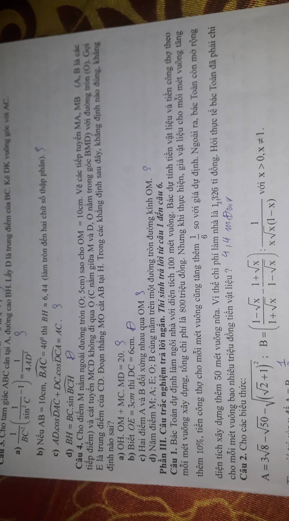 Cầu 3. Cho tam giác ABC cân tại A, đường cao BH. Lấy D là trung điểm của BC. Kè DK vuởng góc với AC.
a)  1/BC^2 ( 1/sin^2C -1)= 1/4AD^2 
b) Nếu AB=10cm,widehat BAC=40^0thiBHapprox 6,44 (làm tròn đến hai chữ số thập phân).
c) AD.cos widehat DAC+DC.cos widehat DCA=AC.
d) BH=BC.sin widehat BCH D
Câu 4. Cho điểm M nằm ngoài đường tròn (O; 5cm) sao cho OM=10cm. Vẽ các tiếp tuyển MA, MB (A, B là các
tiếp điểm) và cát tuyến MCD không đi qua O (C nằm giữa M và D, O nằm trong góc BMD) với đường tròn (O). Gọi
E là trung điểm của CD. Đoạn thẳng MO cắt AB tại H. Trong các khẳng định sau đây, khẳng định nào đúng, khẳng
định nào sai?
a) OH. OM+MC.MD=20.
b) Biết OE=3cm thì DC=6cm.
c) Hai điểm A và B đối xứng nhau qua OM
d) Năm điểm M; A; E; O; B cùng nằm trên một đường tròn đường kính OM.
Phần III. Câu trắc nghiệm trả lời ngắn. Thí sinh trả lời từ câu 1 đến câu 6.
Câu 1. Bác Toàn dự định làm ngôi nhà với diện tích 100 mét vuông. Bác dự tính tiền vật liệu và tiền công thợ theo
mỗi mét vuông xây dựng, tổng chi phí là 800 triệu đồng. Nhưng khi thực hiện, giá vật liệu cho mỗi mét vuống tăng
thêm 10%, tiền công thợ cho mỗi mét vuông cũng tăng thêm  1/6  so với giá dự định. Ngoài ra, bác Toàn còn mở rộng
diện tích xây dựng thêm 50 mét vuông nữa. Vì thế chi phí làm nhà là 1,326 ti đồng. Hỏi thực tế bác Toàn đã phải chi
cho mỗi mét vuông bao nhiêu triệu đồng tiền vật liệu ?
Câu 2. Cho các biểu thức:
A=3sqrt(8)-sqrt(50)-sqrt((sqrt 2)+1)^2;B=( (1-sqrt(x))/1+sqrt(x) - (1+sqrt(x))/1-sqrt(x) ): 1/xsqrt(x)(1-x)  với x>0,x!= 1.