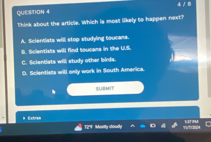 4 / 8
QUESTION 4
Think about the article. Which is most likely to happen next?
A. Scientists will stop studying toucans.
B. Scientists will find toucans in the U.S.
C. Scientists will study other birds.
D. Scientists will only work in South America.
SUBMIT
Extras
1:37 PM
72°F Mostly cloudy 11/7/2024